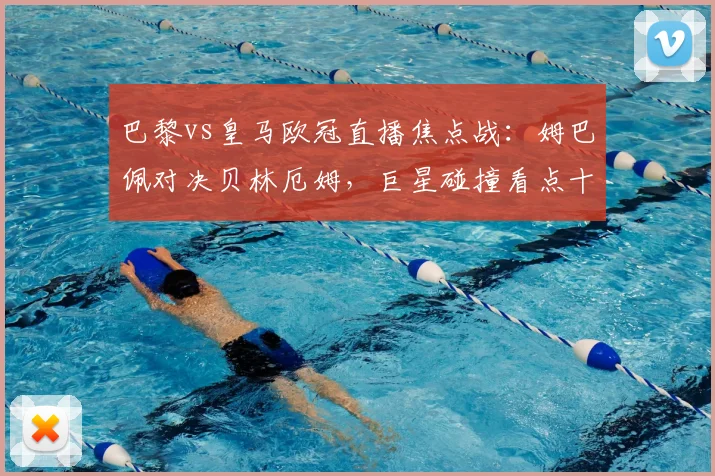 巴黎vs皇马欧冠直播焦点战:姆巴佩对决贝林厄姆,巨星碰撞看点十足