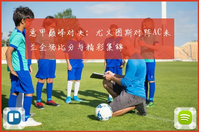 意甲巅峰对决：尤文图斯对阵AC米兰全场比分与精彩集锦