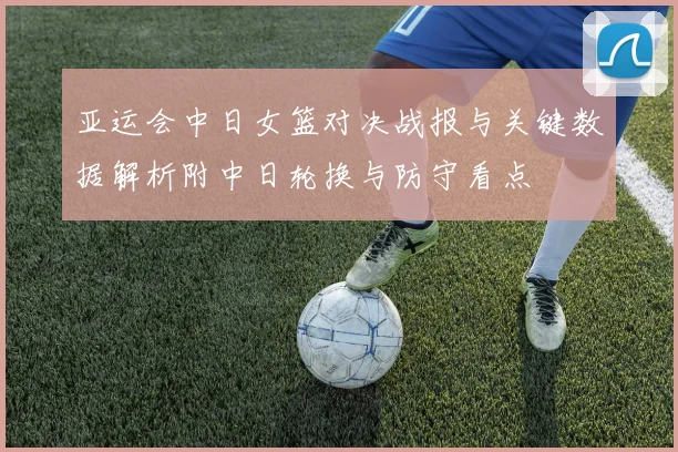 亚运会中日女篮对决战报与关键数据解析附中日轮换与防守看点