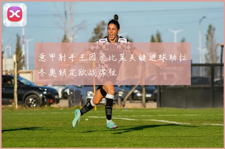 意甲射手王因莫比莱关键进球助拉齐奥锁定欧战席位