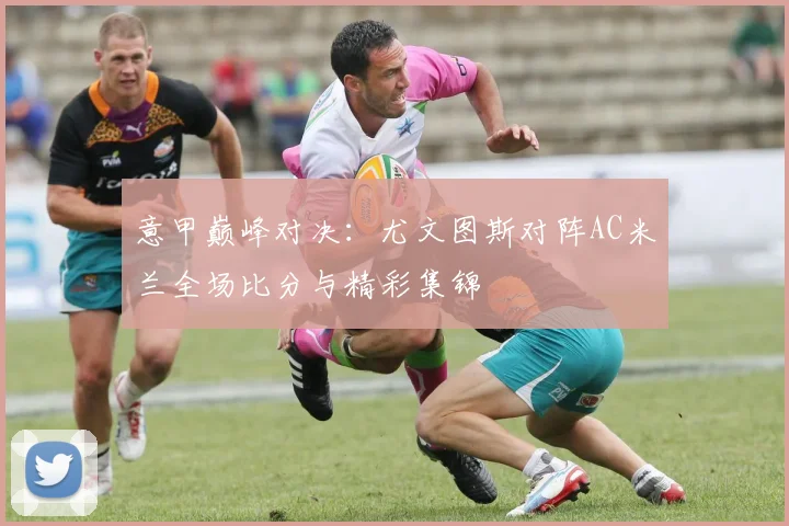 意甲巅峰对决：尤文图斯对阵AC米兰全场比分与精彩集锦