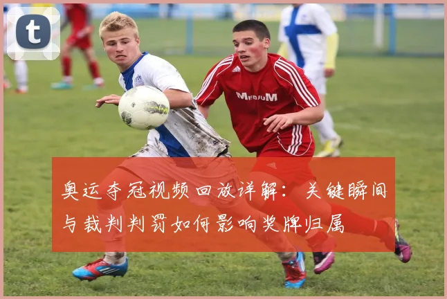 奥运夺冠视频回放详解：关键瞬间与裁判判罚如何影响奖牌归属