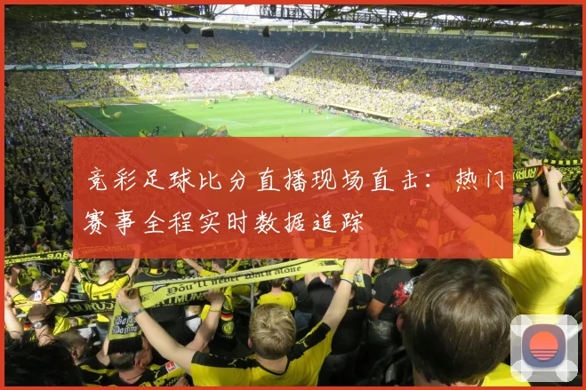 竞彩足球比分直播现场直击:热门赛事全程实时数据追踪