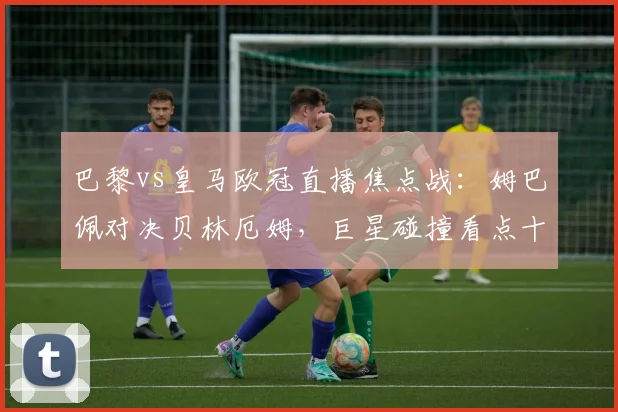 巴黎vs皇马欧冠直播焦点战：姆巴佩对决贝林厄姆，巨星碰撞看点十足