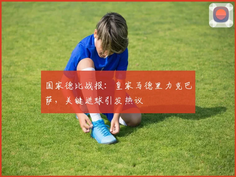 国家德比战报:皇家马德里力克巴萨,关键进球引发热议